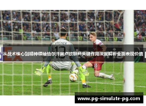 从战术核心到精神领袖恰尔汗奥卢欧联杯关键作用深度解析全面表现价值