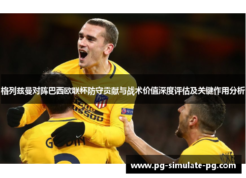 格列兹曼对阵巴西欧联杯防守贡献与战术价值深度评估及关键作用分析 格列兹曼对阵巴西欧联杯防守贡献与战术价值深度评估及关键作用分析