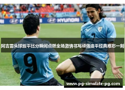 阿吉雷头球扳平比分瞬间点燃全场激情书写顽强追平经典难忘一刻
