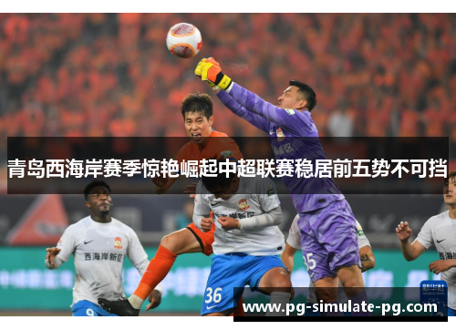 青岛西海岸赛季惊艳崛起中超联赛稳居前五势不可挡