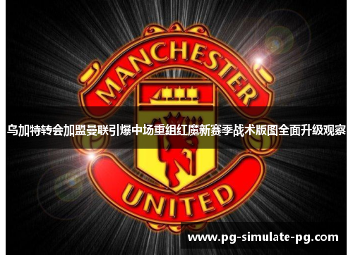 乌加特转会加盟曼联引爆中场重组红魔新赛季战术版图全面升级观察