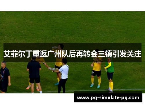 艾菲尔丁重返广州队后再转会三镇引发关注 艾菲尔丁重返广州队后再转会三镇引发关注